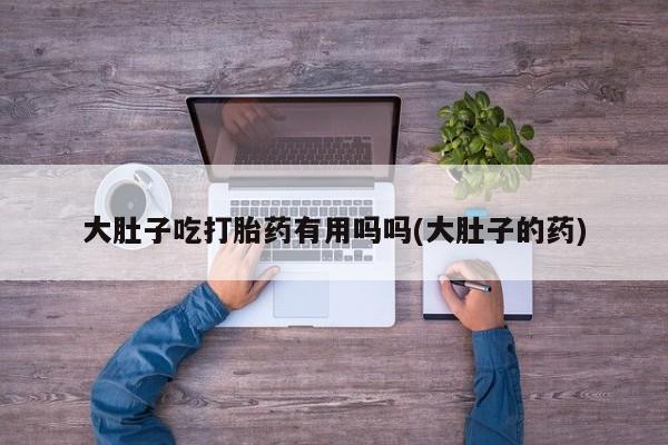流产药网上专门卖店联系微信大肚子吃打胎药有用吗吗(大肚子的药)