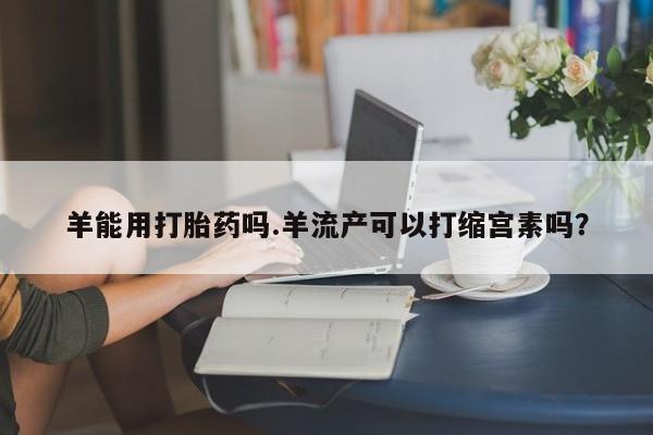 流产药网上专门卖店联系微信羊能用打胎药吗.羊流产可以打缩宫素吗？
