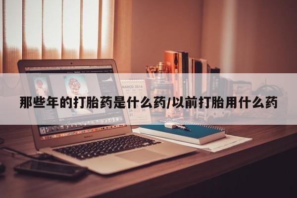 流产药网上专门卖店联系微信那些年的打胎药是什么药/以前打胎用什么药