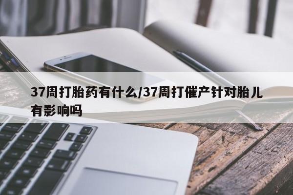 流产药网上专门卖店联系微信37周打胎药有什么/37周打催产针对胎儿有影响吗