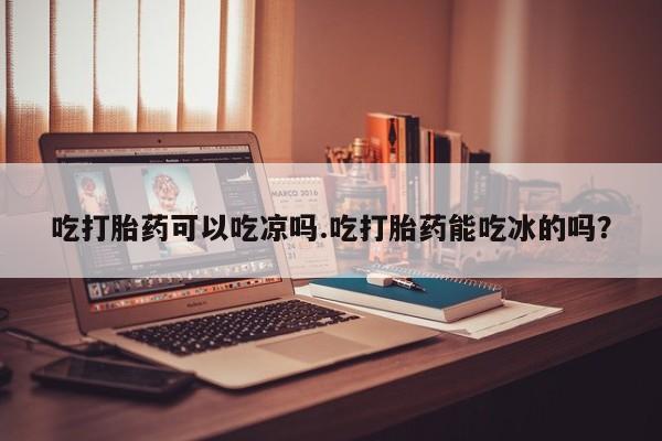 流产药网上专门卖店联系微信吃打胎药可以吃凉吗.吃打胎药能吃冰的吗？
