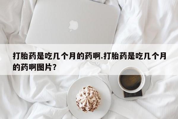 流产药网上专门卖店联系微信打胎药是吃几个月的药啊.打胎药是吃几个月的药啊图片？
