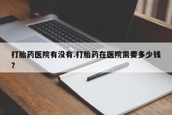 流产药网上专门卖店联系微信打胎药医院有没有.打胎药在医院需要多少钱？