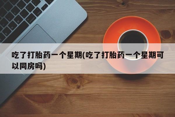 流产药网上专门卖店联系微信吃了打胎药一个星期(吃了打胎药一个星期可以同房吗)