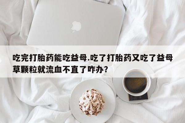 流产药网上专门卖店联系微信吃完打胎药能吃益母.吃了打胎药又吃了益母草颗粒就流血不直了咋办？