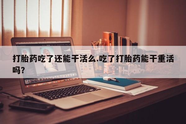 流产药网上专门卖店联系微信打胎药吃了还能干活么.吃了打胎药能干重活吗？
