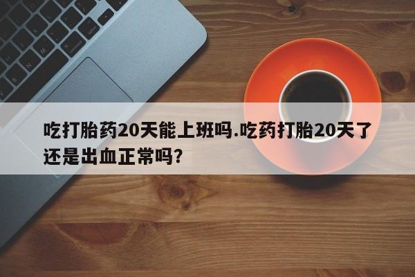 流产药网上专门卖店联系微信吃打胎药20天能上班吗.吃药打胎20天了还是出血正常吗？
