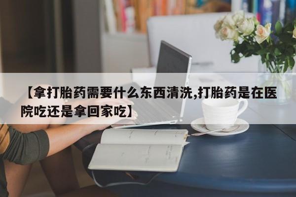 流产药网上专门卖店联系微信【拿打胎药需要什么东西清洗,打胎药是在医院吃还是拿回家吃】