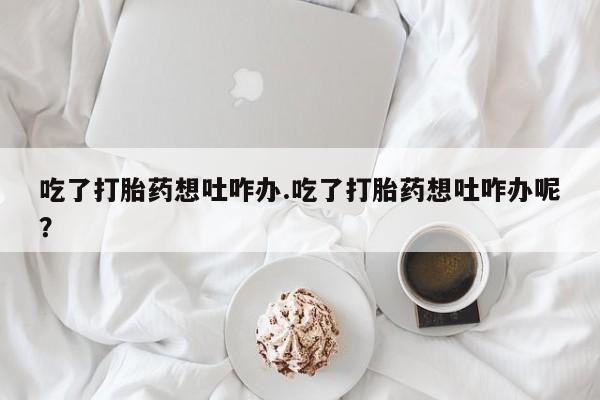 流产药网上专门卖店联系微信吃了打胎药想吐咋办.吃了打胎药想吐咋办呢？