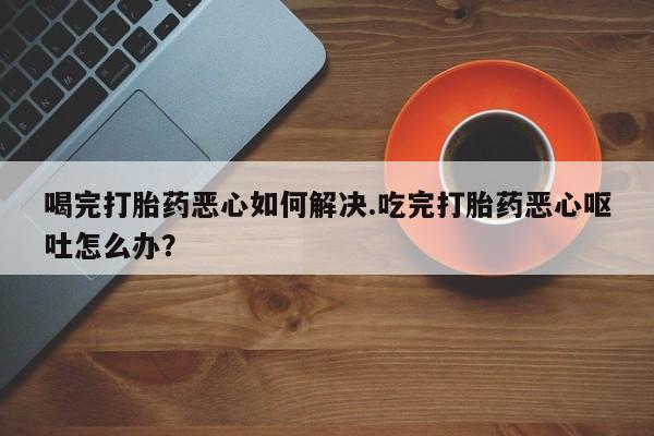 流产药网上专门卖店联系微信喝完打胎药恶心如何解决.吃完打胎药恶心呕吐怎么办？