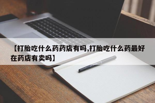 流产药网上专门卖店联系微信【打胎吃什么药药店有吗,打胎吃什么药最好在药店有卖吗】