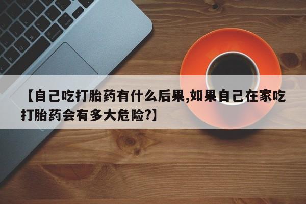 流产药网上专门卖店联系微信【自己吃打胎药有什么后果,如果自己在家吃打胎药会有多大危险?】