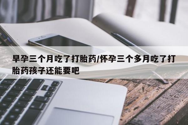 流产药网上专门卖店联系微信早孕三个月吃了打胎药/怀孕三个多月吃了打胎药孩子还能要吧