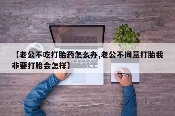 流产药网上专门卖店联系微信【老公不吃打胎药怎么办,老公不同意打胎我非要打胎会怎样】