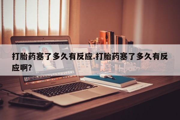 流产药网上专门卖店联系微信打胎药塞了多久有反应.打胎药塞了多久有反应啊？