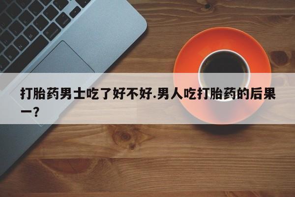 流产药网上专门卖店联系微信打胎药男士吃了好不好.男人吃打胎药的后果一？