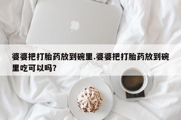 流产药网上专门卖店联系微信婆婆把打胎药放到碗里.婆婆把打胎药放到碗里吃可以吗？