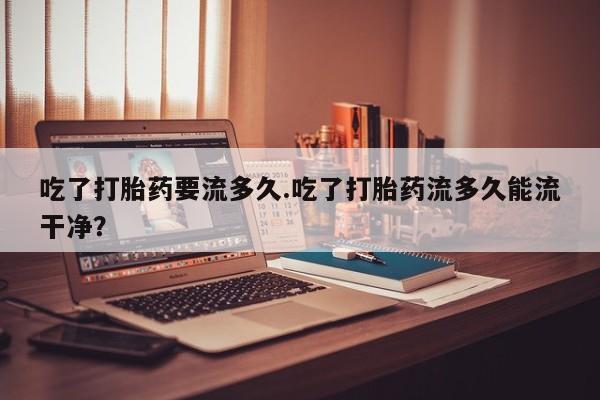 流产药网上专门卖店联系微信吃了打胎药要流多久.吃了打胎药流多久能流干净？