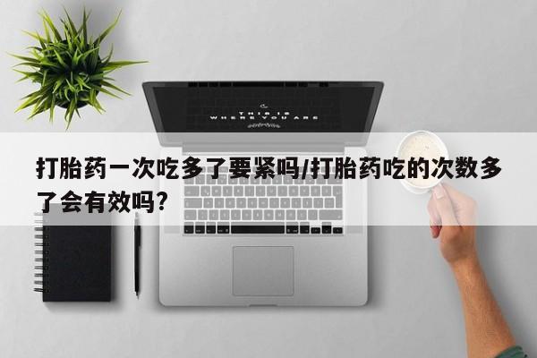 流产药网上专门卖店联系微信打胎药一次吃多了要紧吗/打胎药吃的次数多了会有效吗?