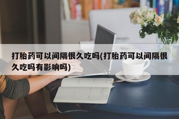 流产药网上专门卖店联系微信打胎药可以间隔很久吃吗(打胎药可以间隔很久吃吗有影响吗)