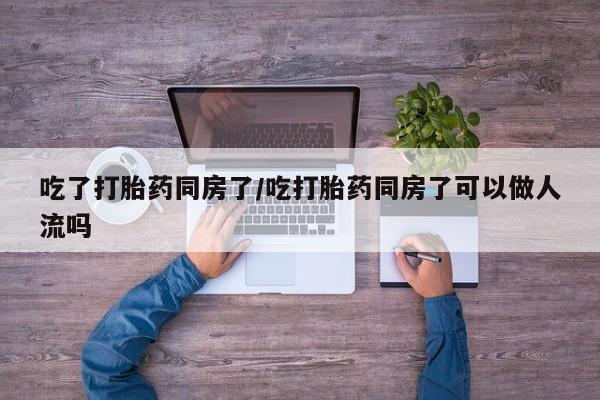 流产药网上专门卖店联系微信吃了打胎药同房了/吃打胎药同房了可以做人流吗