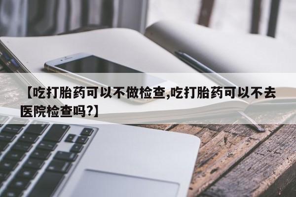流产药网上专门卖店联系微信【吃打胎药可以不做检查,吃打胎药可以不去医院检查吗?】