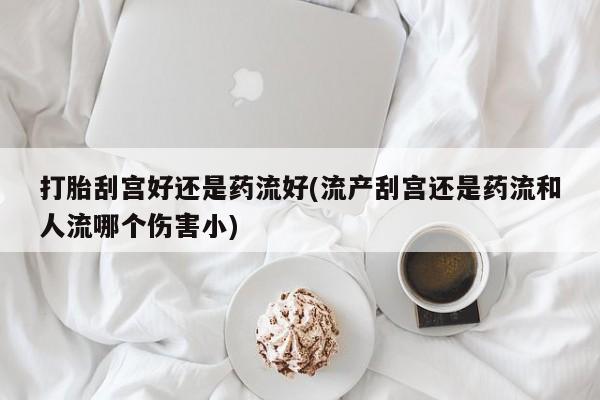 流产药网上专门卖店联系微信打胎刮宫好还是药流好(流产刮宫还是药流和人流哪个伤害小)