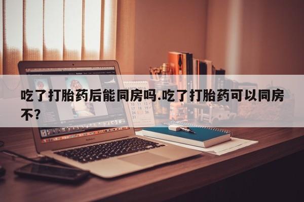 流产药网上专门卖店联系微信吃了打胎药后能同房吗.吃了打胎药可以同房不？
