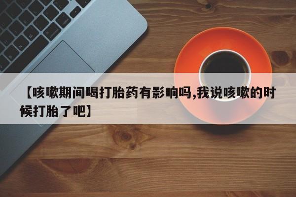 流产药网上专门卖店联系微信【咳嗽期间喝打胎药有影响吗,我说咳嗽的时候打胎了吧】