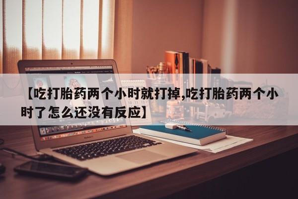流产药网上专门卖店联系微信【吃打胎药两个小时就打掉,吃打胎药两个小时了怎么还没有反应】