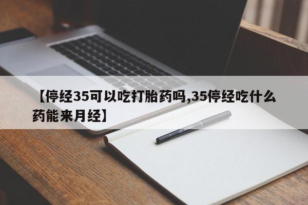 流产药网上专门卖店联系微信【停经35可以吃打胎药吗,35停经吃什么药能来月经】