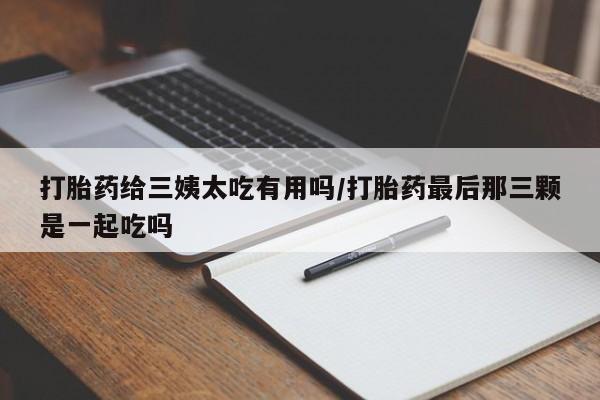 流产药网上专门卖店联系微信打胎药给三姨太吃有用吗/打胎药最后那三颗是一起吃吗