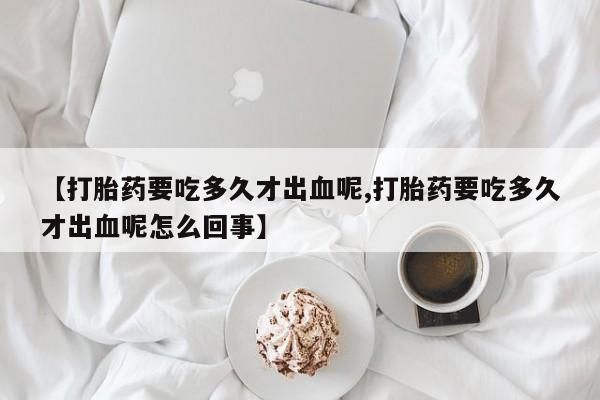 流产药网上专门卖店联系微信【打胎药要吃多久才出血呢,打胎药要吃多久才出血呢怎么回事】