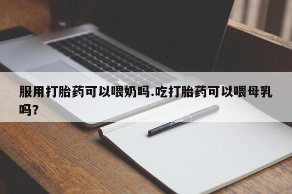 流产药网上专门卖店联系微信服用打胎药可以喂奶吗.吃打胎药可以喂母乳吗？