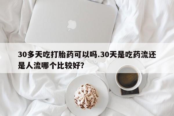 流产药网上专门卖店联系微信30多天吃打胎药可以吗.30天是吃药流还是人流哪个比较好？