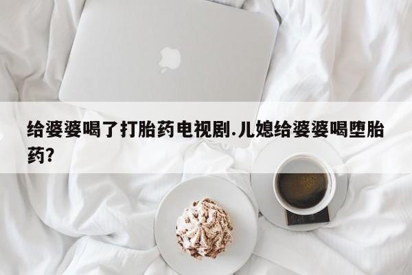 流产药网上专门卖店联系微信给婆婆喝了打胎药电视剧.儿媳给婆婆喝堕胎药？