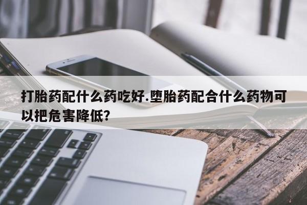 流产药网上专门卖店联系微信打胎药配什么药吃好.堕胎药配合什么药物可以把危害降低？