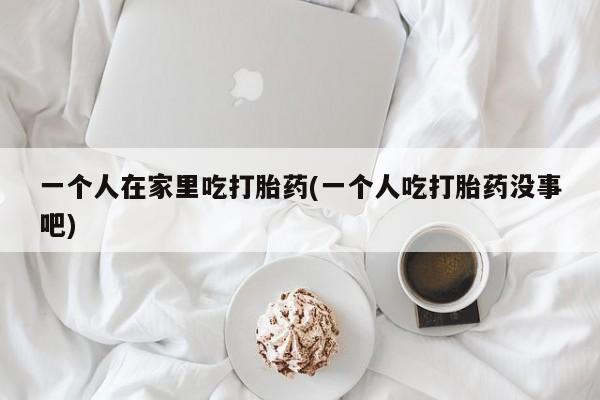 流产药网上专门卖店联系微信一个人在家里吃打胎药(一个人吃打胎药没事吧)