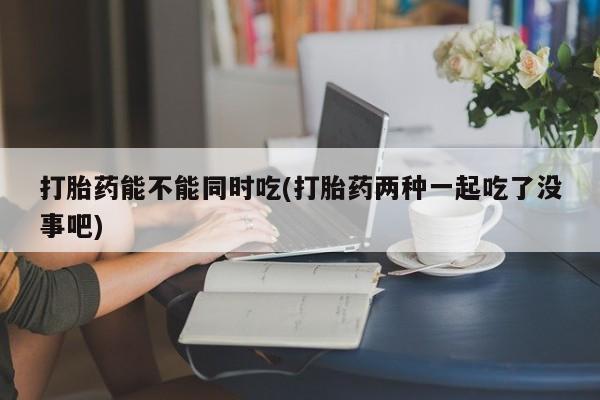流产药网上专门卖店联系微信打胎药能不能同时吃(打胎药两种一起吃了没事吧)