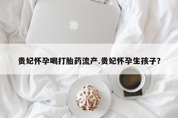 流产药网上专门卖店联系微信贵妃怀孕喝打胎药流产.贵妃怀孕生孩子？