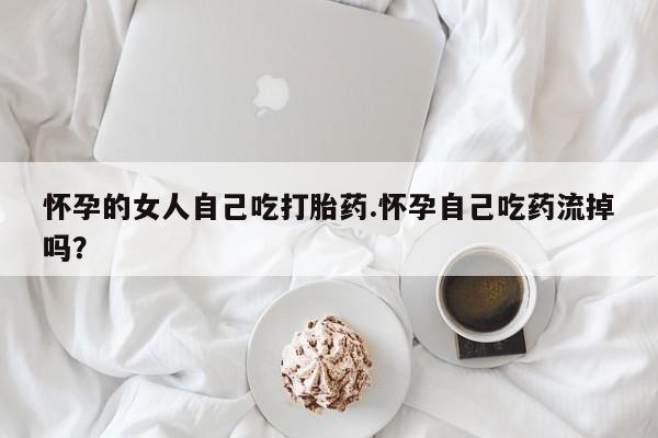 流产药网上专门卖店联系微信怀孕的女人自己吃打胎药.怀孕自己吃药流掉吗？