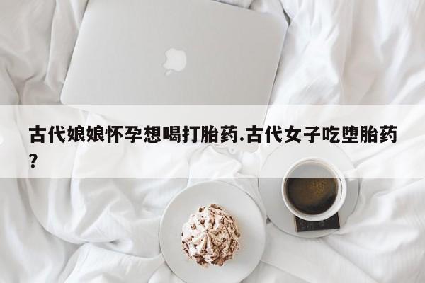 流产药网上专门卖店联系微信古代娘娘怀孕想喝打胎药.古代女子吃堕胎药?