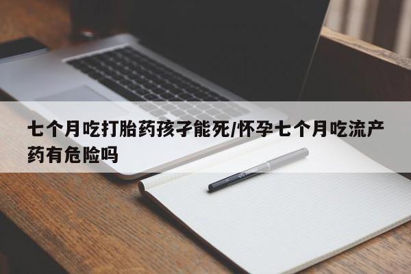 流产药网上专门卖店联系微信七个月吃打胎药孩孑能死/怀孕七个月吃流产药有危险吗