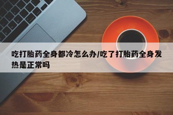 流产药网上专门卖店联系微信吃打胎药全身都冷怎么办/吃了打胎药全身发热是正常吗