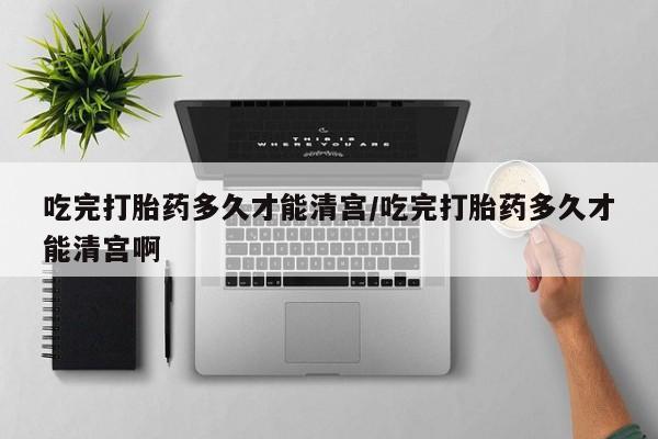 流产药网上专门卖店联系微信吃完打胎药多久才能清宫/吃完打胎药多久才能清宫啊