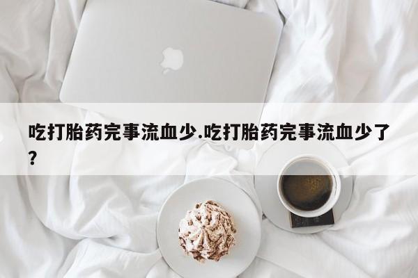 流产药网上专门卖店联系微信吃打胎药完事流血少.吃打胎药完事流血少了？