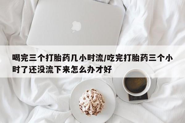 流产药网上专门卖店联系微信喝完三个打胎药几小时流/吃完打胎药三个小时了还没流下来怎么办才好
