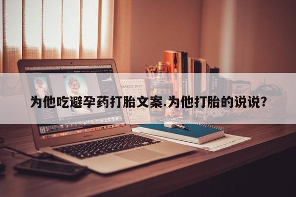 流产药网上专门卖店联系微信为他吃避孕药打胎文案.为他打胎的说说？