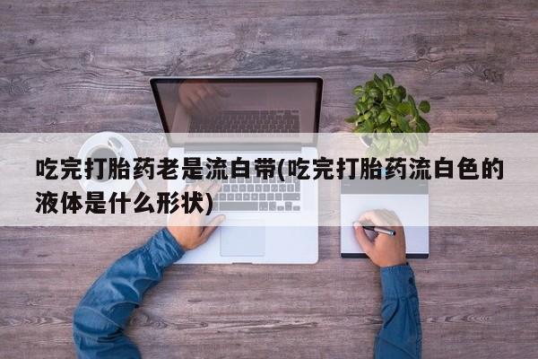 流产药网上专门卖店联系微信吃完打胎药老是流白带(吃完打胎药流白色的液体是什么形状)
