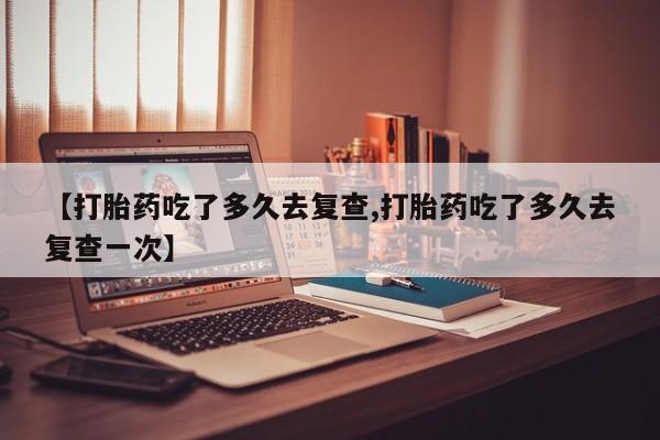 流产药网上专门卖店联系微信【打胎药吃了多久去复查,打胎药吃了多久去复查一次】